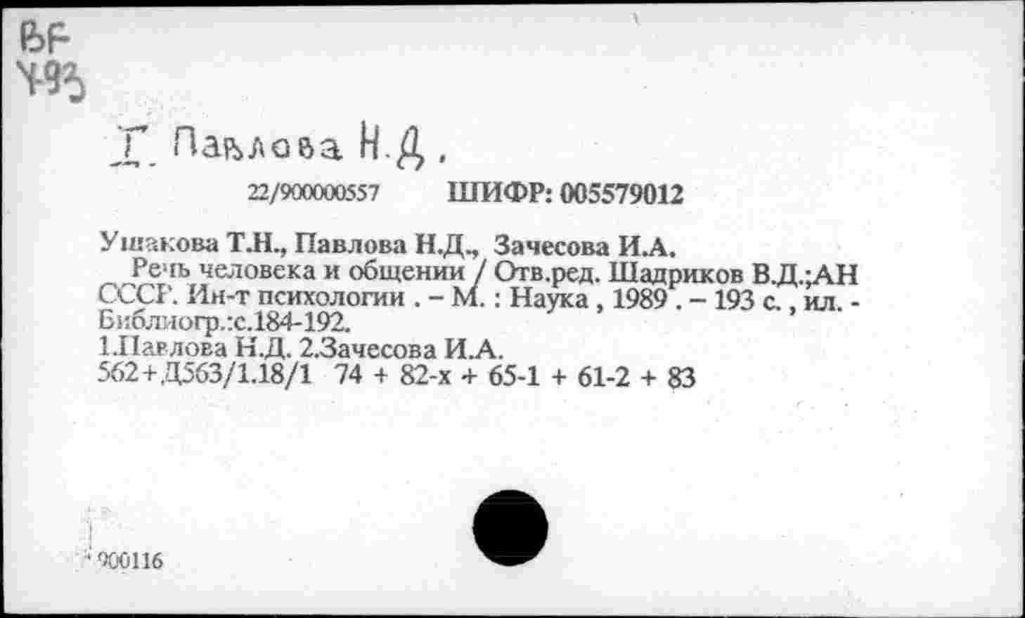 ﻿495
X. Павлова Н.Д ,
22/900000557 ШИФР: 005579012
Ушакова ТЛ., Павлова Н.Д., Зачесова И.А.
Речь человека и общении / Отв.ред. Шадриков В.Д.;АН СССР. Ин-т психологии . - М.: Наука , 1989 . - 193 с., ил -Бнблиогр.:с.184-192.
1.Павлова Н.Д. 2.3ачесова И.А.
562+,Д563/1.18/1 74 + 82-х + 65-1 + 61-2 + 83
900116